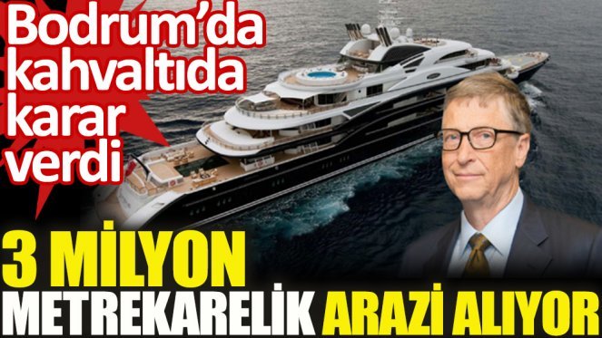 Bill Gates Muğladan arazi bakıyor! 3 milyon metrekare arazi tarımsal bir yatırım mı?