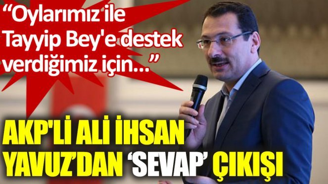 AKPli Ali İhsan Yavuz: Tayyip beye oy verdiğimiz için hanemize sevap yazılıyor dedi! Tayyip Erdoğan siyasetçi mi, peygamber mi?