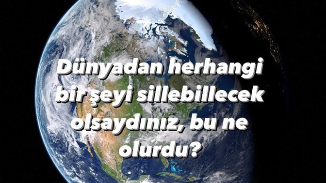Dünyadan herhangi bir şeyi silebilecek olsaydınız, bu ne olurdu?