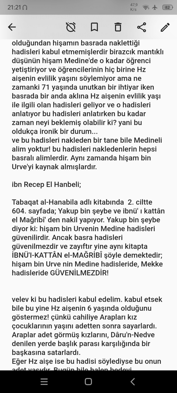 Devamı:bu onun adet yaşıdır. Bugün bile halen bedevi Araplarında bu kültür devam etmektedir. Hz aişe ise bu eski Arap töresini ele alarak 6 yaşında evlendim demiştir. ( not eğer Hz aişe bu hadisi söylediyse, en mantıklı açıklaması budur)Arapların kız çocuklarının yaşını adetten sonra saydıklarına dair kaynak:ibn- i hişam, 1/77-78 ; Ezra ki, Ahbaru Mekke ( Mekke tarihi), s. 113-114; Belazuri, Fütuhu'I-BüldanHz aişe' nin 6 yaşında evlendiğine dair hadislere cevap verdiğimize göre şimdi HZ aişe'nin yaşını tarihsel olarak hesaplayalım...İbn Hacer el-Askalanî'nin "Seçkin sehabeler" adlı kitabında; Hz aişe ve Peygamberimizin kızı Hz Fatıma'nın aynı yaşta olduğunu ve ikisininde 605 doğumlu olduğunu söylemiştir. Hz Fatıma hicret sırasında 622 yılında 17 yaşında olduğuna göre Hz aişe' de 17 yaşındadır. Peygamberimiz (s. a. v) ile Hz aişe, 624 yılında evlendiğine göre; hz aişe, peygamberimiz ile evlendiğinde 19 yaşındadır! Hz aişe peygamberimiz (s. a. v) ile evlenmeden 2 sene önce 622 yılında Cübeyr bin mut'im adında, sonradan Müslüman olacak bir sahabe ile nişanlıydı. Eğer Peygamberimiz Hz aişe ile 6 yaşında evlenmiş ise cübeyr bin Mut' im ile 3 yaşındamı evlenecekti?Nitekim Hz aişe ile cübeyr'in arasında 5 yaş fark vardı. bu ikilinin 622 yılında nişanı bozulduğuna göre, Cübeyr 9, Aişe ise 4 yaşında mı evlenecekti? zaten Cübeyr'in babası olan Mut'im bin adi, Hz Ebubekir sırf Müslüman diye bu nişanı bozacaktır! biz bu durumdan anlıyoruz ki, Hz aişe zaten evlenebilecek yaştaydı... Hz aişe bir hadiste şöyle demektedir; Annem ve babam islâm'a girdiklerinde, benim, onların davranışlarına kesinlikle aklım eriyordu kaynak : Buhari (kefalet 4), Buhari ( Menâkıbu'l, Ensâr 45), Buhari (edep 64)İslamiyet 610 yılında geldiğine göre ve Hz aişe'nin annesi ile babasının islam'ın ilk yıllarında müslüman olduğuna göre Hz. aişe 610 yılından önce doğmuştur. 614 yılında doğan bir insan, nasıl annesi ve babasının müslüman oluşunu hatırlayabilir? Hz aişe ile ablası Hz esma'nın arasında 10 yaş fark vardır. hz Esma kaynaklara göre ve Hz aişe ile aralarında 10 yaş fark olduğuna göre Hz aişe hicret sırasında 17 yaşında iken Ablası Esma ise hicret sırasında 27 yaşındaydı. Hz aişe 622 yılında hicret sırasında 17 yaşında olduğuna göre 2 yıl sonra 19 yaşında evlenmiştir.kaynak: imam nebevî tahdhib al- Asma wal-LughatHz aişe'nin kendisinden 1 yaş büyük olan Abdurrahman isimli bir abisi vardır. Abdurrahman bizzat bedir savaşı'nda savaşmıştır. Bedir savaşı 624 yılında olduğuna göre ve Abdurrahman'da Bedir' de Savaşırken 20 yaşında olduğuna göre 604 tarihinde doğmuştur. Hz aişe ile arasında 1 yaş olduğuna göre Hz aişe 605 doğumludur.Kaynak: İbn'ül-Esir USD al- ghabah fi marifat al- sahabah 3. cilt 467. sayfaPeygamberimiz (s. a. v) vefat ettiğinde Hz. aişe (r. a) annemiz 27 yaşındaydı kaynak; Hatib el-tebrizi mişkâtu'l MesabihPeygamberimizin (s. a. v) eşi olan Hz Hatice annemiz vefat etmişti. Peygamberimiz çok yalnız kalmıştı. kendisine ev işlerinde yardım edecek eşlere ihtiyacı vardı. Hz. havle Peygamberimizin yanına gelerek ona Hz. aişe ve Hz. Sevde'de bahsetti. Peygamberimizde bu 2 kadın ile evlenmeyi kabul etti. Hz. Aişe ve Hz Sevde bu haberi duyunca çok sevinmişti. zaten Hz. aişe evlilik çağında bir kız olmasaydı, Hz. havle kendisini peygamberimize söylemezdi! Hz. aişe zaten bu evlilikten çok mutluydu kendisi Peygamberimizin en sevdiği eşi olmuştur. Hz. aişe'nin salıncakta sallandığı ile ilgili hadisleri kaynak gösterenlere şunu söylemek istiyorum; hangi yaşta olursanız olun salıncakta sallanmak bir çocukluk alameti değildir! 60 yaşındaki bir insan dahi salıncakta sallanabilir.~Enes Çelebi~ Instagram hesabı: gr4ndvizier